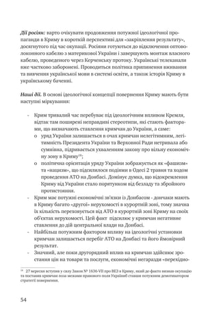 54
Дії росіян: варто очікувати продовження потужної ідеологічної про-
паганди в Криму в короткій перспективі для «закріплення результату»,
досягнутого під час окупації. Росіяни готуються до відключення оптово-
локонного кабелю з материкової України і завершують монтаж власного
кабелю, проведеного через Керченську протоку. Українські телеканали
вже частково заборонені. Проводиться політика припинення вживання
та вивчення української мови в системі освіти, а також історія Криму в
українському баченні.
Наші дії. В основі ідеологічної концепції повернення Криму мають бути
наступні міркування:
-	 Крим тривалий час перебуває під ідеологічним впливом Кремля,
відтак там поширені неправдиві стереотипи, які стають фактора-
ми, що визначають ставлення кримчан до України, а саме:
o	 уряд України залишається в очах кримчан нелегітимним, легі-
тимність Президента України та Верховної Ради нетривала або
сумнівна, підривається ухваленням закону про вільну економіч-
ну зону в Криму18
;
o	 політична орієнтація уряду України зображується як «фашизм»
та «нацизм», що підсилилося подіями в Одесі 2 травня та ходом
проведення АТО на Донбасі. Домінує думка, що відокремлення
Криму від України стало порятунком від безладу та збройного
протистояння.
-	 Крим має потужні економічні зв’язки із Донбасом - дончаки мають
в Криму багато «другої» нерухомості в курортній зоні, тому значна
їх кількість переховується від АТО в курортній зоні Криму на своїх
об’єктах нерухомості. Цей факт підсилює у кримчан негативне
ставлення до дій центральної влади на Донбасі.
-	 Найбільш потужним фактором впливу на ідеологічні установки
кримчан залишається перебіг АТО на Донбасі та його ймовірний
результат.
-	 Значний, але поки другорядний вплив на кримчан здійснює зро-
стання цін на товари та послуги, економічні негаразди «перехідно-
18
27 вересня вступив у силу Закон № 1636-VII про ВЕЗ в Криму, який де-факто визнав окупацію
та поставив кримчан поза межами правового поля Україниб ставши потужним демотиватором
стратегії повернення.
 