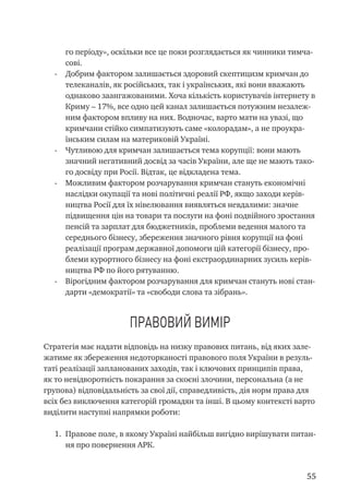 55
го періоду», оскільки все це поки розглядається як чинники тимча-
сові.
-	 Добрим фактором залишається здоровий скептицизм кримчан до
телеканалів, як російських, так і українських, які вони вважають
однаково заангажованими. Хоча кількість користувачів інтернету в
Криму – 17%, все одно цей канал залишається потужним незалеж-
ним фактором впливу на них. Водночас, варто мати на увазі, що
кримчани стійко симпатизують саме «колорадам», а не проукра-
їнським силам на материковій Україні.
-	 Чутливою для кримчан залишається тема корупції: вони мають
значний негативний досвід за часів України, але ще не мають тако-
го досвіду при Росії. Відтак, це відкладена тема.
-	 Можливим фактором розчарування кримчан стануть економічні
наслідки окупації та нові політичні реалії РФ, якщо заходи керів-
ництва Росії для їх нівелювання виявляться невдалими: значне
підвищення цін на товари та послуги на фоні подвійного зростання
пенсій та зарплат для бюджетників, проблеми ведення малого та
середнього бізнесу, збереження значного рівня корупції на фоні
реалізації програм державної допомоги цій категорії бізнесу, про-
блеми курортного бізнесу на фоні екстраординарних зусиль керів-
ництва РФ по його рятуванню.
-	 Вірогідним фактором розчарування для кримчан стануть нові стан-
дарти «демократії» та «свободи слова та зібрань».
Правовий вимір
Стратегія має надати відповідь на низку правових питань, від яких зале-
жатиме як збереження недоторканості правового поля України в резуль-
таті реалізації запланованих заходів, так і ключових принципів права,
як то невідворотність покарання за скоєні злочини, персональна (а не
групова) відповідальність за свої дії, справедливість, дія норм права для
всіх без виключення категорій громадян та інші. В цьому контексті варто
виділити наступні напрямки роботи:
1.	 Правове поле, в якому Україні найбільш вигідно вирішувати питан-
ня про повернення АРК.
 