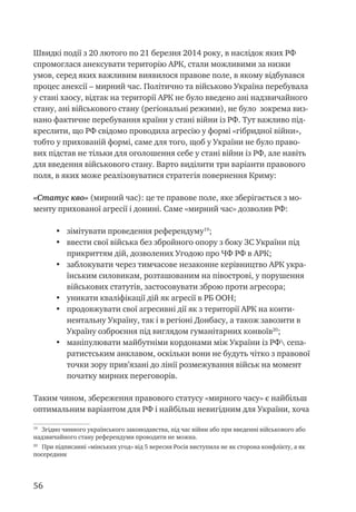 56
Швидкі події з 20 лютого по 21 березня 2014 року, в наслідок яких РФ
спромоглася анексувати територію АРК, стали можливими за низки
умов, серед яких важливим виявилося правове поле, в якому відбувався
процес анексії – мирний час. Політично та військово Україна перебувала
у стані хаосу, відтак на території АРК не було введено ані надзвичайного
стану, ані військового стану (регіональні режими), не було зокрема виз-
нано фактичне перебування країни у стані війни із РФ. Тут важливо під-
креслити, що РФ свідомо проводила агресію у формі «гібридної війни»,
тобто у прихованій формі, саме для того, щоб у України не було право-
вих підстав не тільки для оголошення себе у стані війни із РФ, але навіть
для введення військового стану. Варто виділити три варіанти правового
поля, в яких може реалізовуватися стратегія повернення Криму:
«Статус кво» (мирний час): це те правове поле, яке зберігається з мо-
менту прихованої агресії і донині. Саме «мирний час» дозволив РФ:
•	 зімітувати проведення референдуму19
;
•	 ввести свої війська без збройного опору з боку ЗС України під
прикриттям дій, дозволених Угодою про ЧФ РФ в АРК;
•	 заблокувати через тимчасове незаконне керівництво АРК укра-
їнським силовикам, розташованим на півострові, у порушення
військових статутів, застосовувати зброю проти агресора;
•	 уникати кваліфікації дій як агресії в РБ ООН;
•	 продовжувати свої агресивні дії як з території АРК на конти-
нентальну Україну, так і в регіоні Донбасу, а також завозити в
Україну озброєння під виглядом гуманітарних конвоїв20
;
•	 маніпулювати майбутніми кордонами між України із РФ сепа-
ратистським анклавом, оскільки вони не будуть чітко з правової
точки зору прив’язані до лінії розмежування військ на момент
початку мирних переговорів.
Таким чином, збереження правового статусу «мирного часу» є найбільш
оптимальним варіантом для РФ і найбільш невигідним для України, хоча
19
Згідно чинного українського законодавства, під час війни або при введенні військового або
надзвичайного стану референдуми проводити не можна.
20
При підписанні «мінських угод» від 5 вересня Росія виступила не як сторона конфлікту, а як
посередник
 