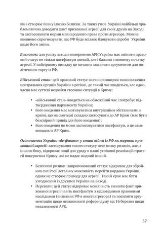 57
він і створює певну ілюзію безпеки. За таких умов Україні найбільш про-
блематично доводити факт прихованої агресії для своїх друзів на Заході
та застосовувати норми міжнародного права проти агресора. Можна
впевнено спрогнозувати, що РФ буде всіляко блокувати спроби України
щодо його зміни.
Висновок: для успіху заходів повернення АРК Україна має змінити право-
вий статус не тільки постфактум анексії, але і бажано з моменту початку
агресії. У найгіршому випадку це питання має стати аргументом для по-
літичного торгу із РФ.
Військовий стан: цей правовий статус значно розширює повноваження
центральних органів України в регіоні, де такий час вводиться, але одно-
часно має суттєві недоліки стосовно ситуації в Криму:
•	 «військовий стан» вводиться на обмежений час і потребує під-
твердження парламенту України;
•	 його введення має мотивуватися внутрішніми обставинами в
країні, що на сьогодні складно застосувати до АР Крим (має бути
безспірний привід для його введення);
•	 його введення не може застосовуватися постфактум, а це саме
випадок із АР Крим.
Оголошення України «де-факто» у стані війни із РФ як жертви при-
хованої агресії: застосування такого статусу несе низку ризиків, але, з
іншого боку, відкриває опції для уряду в плані успішної реалізації страте-
гії повернення Криму, які не надає жодний інший.
•	 Безпекові ризики: запропонований статус відкриває для зброй-
них сил Росії легальну можливість перейти кордони України,
однак не створює приводу для агресії. Такий крок має бути
узгодженим із друзями України на Заході.
•	 Переваги: цей статус відкриває можливість визнати факт при-
хованої агресії навіть постфактум з відповідними правовими
наслідками (визнання РФ в якості агресора) та посилити аргу-
ментацію щодо незаконності референдуму від 16 березня щодо
незалежності АРК.
 