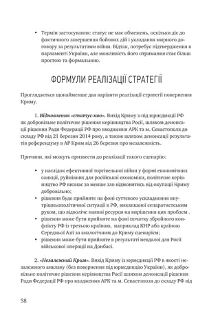 58
•	 Термін застосування: статус не має обмежень, оскільки діє до
фактичного завершення бойових дій і укладання мирного до-
говору за результатами війни. Відтак, потребує підтвердження в
парламенті України, але можливість його отримання стає більш
простою та формальною.
Формули реалізації стратегії
Проглядається щонайменше два варіанти реалізації стратегії повернення
Криму.
1. Відновлення «статус-кво». Вихід Криму з-під юрисдикції РФ
як добровільне політичне рішення керівництва Росії, шляхом денонса-
ції рішення Ради Федерації РФ про входження АРК та м. Севастополя до
складу РФ від 21 березня 2014 року, а також шляхом денонсації результа-
тів референдуму в АР Крим від 26 березня про незалежність.
Причини, які можуть призвести до реалізації такого сценарію:
•	 у наслідок ефективної торгівельної війни у формі економічних
санкції, руйнівних для російської економіки, політичне керів-
ництво РФ визнає за менше зло відмовитись від окупації Криму
добровільно;
•	 рішення буде прийняте на фоні суттєвого ускладнення вну-
трішньополітичної ситуації в РФ, викликаної сепаратистським
рухом, що відволіче наявні ресурси на вирішення цих проблем .
•	 рішення може бути прийняте на фоні початку збройного кон-
флікту РФ із третьою країною, наприклад КНР або країною
Середньої Азії за аналогічним до Криму сценарієм;
•	 рішення може бути прийняте в результаті невдалої для Росії
військової операції на Донбасі.
2. «Незалежний Крим». Вихід Криму із юрисдикції РФ в якості не-
залежного анклаву (без повернення під юрисдикцію України), як добро-
вільне політичне рішення керівництва Росії шляхом денонсації рішення
Ради Федерації РФ про входження АРК та м. Севастополя до складу РФ від
 