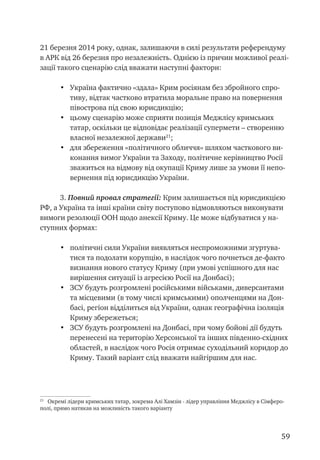 59
21 березня 2014 року, однак, залишаючи в силі результати референдуму
в АРК від 26 березня про незалежність. Однією із причин можливої реалі-
зації такого сценарію слід вважати наступні фактори:
•	 Україна фактично «здала» Крим росіянам без збройного спро-
тиву, відтак частково втратила моральне право на повернення
півострова під свою юрисдикцію;
•	 цьому сценарію може сприяти позиція Меджлісу кримських
татар, оскільки це відповідає реалізації супермети – створенню
власної незалежної держави21
;
•	 для збереження «політичного обличчя» шляхом часткового ви-
конання вимог України та Заходу, політичне керівництво Росії
зважиться на відмову від окупації Криму лише за умови її непо-
вернення під юрисдикцію України.
3. Повний провал стратегії: Крим залишається під юрисдикцією
РФ, а Україна та інші країни світу поступово відмовляються виконувати
вимоги резолюції ООН щодо анексії Криму. Це може відбуватися у на-
ступних формах:
•	 політичні сили України виявляться неспроможними згуртува-
тися та подолати корупцію, в наслідок чого почнеться де-факто
визнання нового статусу Криму (при умові успішного для нас
вирішення ситуації із агресією Росії на Донбасі);
•	 ЗСУ будуть розгромлені російськими військами, диверсантами
та місцевими (в тому числі кримськими) ополченцями на Дон-
басі, регіон відділиться від України, однак географічна ізоляція
Криму збережеться;
•	 ЗСУ будуть розгромлені на Донбасі, при чому бойові дії будуть
перенесені на територію Херсонської та інших південно-східних
областей, в наслідок чого Росія отримає суходільний коридор до
Криму. Такий варіант слід вважати найгіршим для нас.
21
Окремі лідери кримських татар, зокрема Алі Хамзін - лідер управління Меджлісу в Сімферо-
полі, прямо натякав на можливість такого варіанту
 