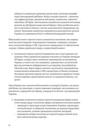 заборон та виважених правових кроків щодо стягнення штрафів
через міжнародний арбітраж. Фокус-сектори стратегії – транспор-
тна інфраструктура, продовольчий ринок, енергетика, туристич-
ний бізнес АР Крим. Застосування санкцій має посилити негативну
реакцію до дій Кремля щодо анексії Криму з боку російських регіо-
нів та системного бізнесу з метою заохотити його відмовитися від
анексії. Важливим елементом залишаються дипломатичні зусилля
України по утриманню Росії в глибокій міжнародній ізоляції.
Військовий аспект стратегії також залишається важливим і має вирішу-
вати наступні завдання: недопущення створення «коридору» суходіль-
ного сполучення Криму із РФ, стратегічне стримування та забезпечення
«заходу» в Крим української влади у сприятливий момент.
2.	 Суспільною опорою стратегії повернення має стати принцип опі-
кування з боку української держави лояльних до України громадян
АР Крим, в першу чергу тимчасово переміщених на материкову
Україну, а також тих, хто залишився, утримуючись на начальній
фазі від активного підбурювання їх до спротиву окупаційній ро-
сійській владі. Варто відразу визнати, що кількість проукраїнськи
налаштованих мешканців в АРК завжди буде не більше половини.
Основною цільовою групою для нас залишаються кримські татари,
етнічні українці, представники малого та середнього бізнесу, сту-
денти.
Уряд України має заохотити бізнесменів та олігархів України, які мають
свій бізнес на півострові, а також заможних українців, які володіють не-
рухомістю в курортній зоні Криму, повернути ці об’єкти під юрисдикцію
України.
3.	 Важливим елементом успішної стратегії повернення Криму мають
стати заходи уряду в наступних сферах внутрішньої політики країни:
-	 ліквідація в структурах влади (парламент України, держапарат,
сектор безпеки та оборони) нелояльних до держави проросійсь-
ких елементів, успішне проведення політики люстрації;
-	 підвищення довіри населення до стратегії уряду шляхом суттє-
вого зниження рівня корупції;
 
