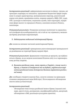 61
Інструменти реалізації: диференціація населення по фокус- групам, які
проходять перевірку на лояльність: працівники бюджетної сфери (керів-
ники та апарат держструктур, муніципальних структур, депутатський
корпус всіх рівнів, працівники освіти, охорони здоров’я, МВД, СБУ, судді,
ГПУ, культура та мистецтво, податкова служба, інші структури), підпри-
ємці сфери малого та середнього бізнесу, власники великого бізнесу,
пенсіонери.
Очікуваний результат. Очищення суспільно-політичної та управлінсь-
кої платформ від колабораціоністів, які в той же час отримали у мешкан-
ців Криму репутацію корупціонерів.
3.	 Недопущення подальшої мілітаризації Криму.
Дія: вплив на питання часткової демілітаризації Криму.
Інструменти реалізації: привернення уваги міжнародної громадськості
до розміщення на території Криму ядерної зброї.
Очікуваний результат: формування ставлення до процесів, що відбува-
ються в Криму, як до загрози колективної безпеки світу та в чорноморсь-
кому регіону зокрема.
4.	 Визнати російську мову, якою горять в Україні, у тому числі в
Криму, а також в Ставрополі та на Кубані, українським варі-
антом російської мови (історично базовим варіантом російсь-
кої мови).
Дія: необхідно створити наукову базу, скласти словник (за прикладом
словника американської мови Вебстера). Після широкого обговорення
внести зміни до Конституції.
Інструменти реалізації.
- 	 обговорення теми статусу російської мови в Криму (наукові семі-
нари, круглі столи, дослідження, кваліфікаційні роботи, дисертації,
обговорення в ЗМІ, реалізація культурних проектів).
 