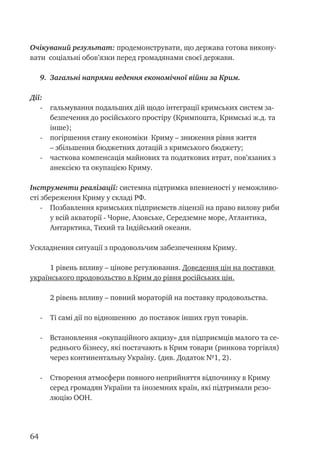 64
Очікуваний результат: продемонструвати, що держава готова викону-
вати соціальні обов’язки перед громадянами своєї держави.
9.	 Загальні напрями ведення економічної війни за Крим.
Дії:
- 	 гальмування подальших дій щодо інтеграції кримських систем за-
безпечення до російського простіру (Кримпошта, Кримські ж.д. та
інше);
- 	 погіршення стану економіки Криму – зниження рівня життя
– збільшення бюджетних дотацій з кримського бюджету;
- 	 часткова компенсація майнових та податкових втрат, пов’язаних з
анексією та окупацією Криму.
Інструменти реалізації: системна підтримка впевненості у неможливо-
сті збереження Криму у складі РФ.
- 	 Позбавлення кримських підприємств ліцензії на право вилову риби
у всій акваторії - Чорне, Азовське, Середземне море, Атлантика,
Антарктика, Тихий та Індійський океани.
Ускладнення ситуації з продовольчим забезпеченням Криму.
1 рівень впливу – цінове регулювання. Доведення цін на поставки
українського продовольство в Крим до рівня російських цін.
2 рівень впливу – повний мораторій на поставку продовольства.
- 	 Ті самі дії по відношенню до поставок інших груп товарів.
- 	 Встановлення «окупаційного акцизу» для підприємців малого та се-
реднього бізнесу, які постачають в Крим товари (ринкова торгівля)
через континентальну Україну. (див. Додаток №1, 2).
- 	 Створення атмосфери повного неприйняття відпочинку в Криму
серед громадян України та іноземних країн, які підтримали резо-
люцію ООН.
 