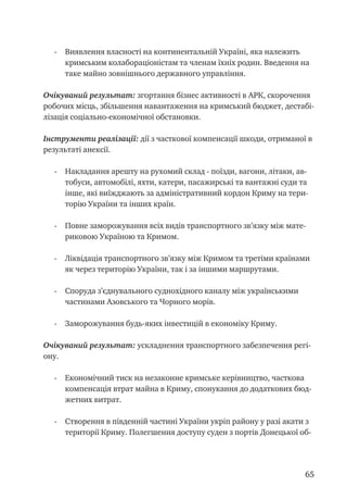 65
- 	 Виявлення власності на континентальній Україні, яка належить
кримським колабораціоністам та членам їхніх родин. Введення на
таке майно зовнішнього державного управління.
Очікуваний результат: згортання бізнес активності в АРК, скорочення
робочих місць, збільшення навантаження на кримський бюджет, дестабі-
лізація соціально-економічної обстановки.
Інструменти реалізації: дії з часткової компенсації шкоди, отриманої в
результаті анексії.
- 	 Накладання арешту на рухомий склад - поїзди, вагони, літаки, ав-
тобуси, автомобілі, яхти, катери, пасажирські та вантажні суди та
інше, які виїжджають за адміністративний кордон Криму на тери-
торію України та інших країн.
- 	 Повне заморожування всіх видів транспортного зв’язку між мате-
риковою Україною та Кримом.
- 	 Ліквідація транспортного зв’язку між Кримом та третіми країнами
як через територію України, так і за іншими маршрутами.
- 	 Споруда з’єднувального суднохідного каналу між українськими
частинами Азовського та Чорного морів.
- 	 Заморожування будь-яких інвестицій в економіку Криму.
Очікуваний результат: ускладнення транспортного забезпечення регі-
ону.
- 	 Економічний тиск на незаконне кримське керівництво, часткова
компенсація втрат майна в Криму, спонукання до додаткових бюд-
жетних витрат.
- 	 Створення в південній частині України укріп району у разі акати з
території Криму. Полегшення доступу суден з портів Донецької об-
 