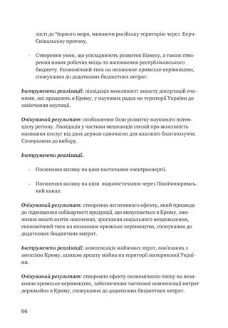 66
ласті до Чорного моря, минаючи російську територію через Керч-
Єнікальську протоку.
- 	 Створення умов, що ускладнюють розвиток бізнесу, а також ство-
рення нових робочих місць та наповнення республіканського
бюджету. Економічний тиск на незаконне кримське керівництво,
спонукання до додаткових бюджетних витрат.
Інструменти реалізації: ліквідація можливості захисту дисертацій вче-
ними, які працюють в Криму, у наукових радах на території України до
закінчення окупації.
Очікуваний результат: позбавлення бази розвитку наукового потен-
ціалу регіону. Ліквідація у частини мешканців ілюзій про можливість
вживання послуг від двох держав одночасно для власного благополуччя.
Спонукання до вибору.
Інструменти реалізації.
- 	 Посилення впливу на ціни постачання електроенергії.
- 	 Посилення впливу на ціни водопостачання через Північнокримсь-
кий канал.
Очікуваний результат: створення негативного ефекту, який призведе
до підвищення собівартості продукції, що випускається в Криму, зни-
ження якості життя населення, зростання соціального невдоволення,
економічний тиск на незаконне кримське керівництво, спонукання до
додаткових бюджетних витрат.
Інструменти реалізації: компенсація майнових втрат, пов’язаних з
анексією Криму, шляхом арешту майна на території материкової Украї-
ни.
Очікуваний результат: створення ефекту економічного тиску на неза-
конне кримське керівництво, забезпечення часткової компенсації витрат
держмайна в Криму, спонукання до додаткових бюджетних витрат.
 