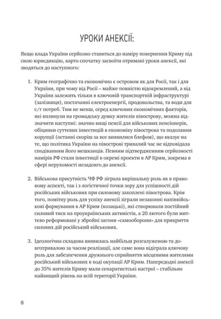 Уроки анексії:
Якщо влада України серйозно ставиться до наміру повернення Криму під
свою юрисдикцію, варто спочатку засвоїти отримані уроки анексії, які
зводяться до наступного:
1.	 Крим географічно та економічно є островом як для Росії, так і для
України, при чому від Росії – майже повністю відокремлений, а від
України залежить тільки в ключовій транспортній інфраструктурі
(залізниця), постачанні електроенергії, продовольства, та води для
с/г потреб. Тим не менш, серед ключових економічних факторів,
які вплинули на громадську думку жителів півострову, можна від-
значити наступні: значно вищі пенсії для військових пенсіонерів,
обіцянки суттєвих інвестицій в економіку півострова та подолання
корупції (останні скоріш за все виявилися блефом), що вказує на
те, що політика України на півострові тривалий час не відповідала
сподіванням його мешканців. Певним підтвердженням серйозності
намірів РФ стали інвестиції в окремі проекти в АР Крим, зокрема в
сфері нерухомості незадовго до анексії.
2.	 Військова присутність ЧФ РФ зіграла вирішальну роль як в право-
вому аспекті, так і з логістичної точки зору для успішності дій
російських військових при силовому захоплені півострова. Крім
того, помітну роль для успіху анексії зіграли незаконні напіввійсь-
кові формування в АР Крим (козацькі), які створювали постійний
силовий тиск на проукраїнських активістів, а 20 лютого були мит-
тєво реформовані у збройні загони «самооборони» для прикриття
силових дій російський військових.
3.	 Ідеологічна складова виявилась найбільш розгалуженою та до-
вготривалою за часом реалізації, але саме вона відіграла ключову
роль для забезпечення дружнього сприйняття місцевими жителями
російський військових в ході окупації АР Крим. Напередодні анексії
до 35% жителів Криму мали сепаратистські настрої – стабільно
найвищий рівень на всій території України.
 