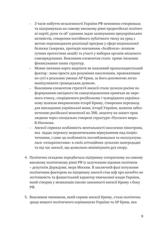 -	 З часів набуття незалежності України РФ невпинно створювала
та підтримувала на самому високому рівні проросійські політич-
ні партії, рухи та об`єднання задля залякування проукраїнських
активістів, створення постійного публічного тиску на уряд з
метою перешкоджати реалізації програм у сфері національної
безпеки (зокрема, протидія навчанням «SeaBreeze» шляхом
гучних протестних акцій) та участі у виборах органів місцевого
самоврядування. Важливим елементом стало пряме іноземне
фінансування таких структур.
-	 Мовне питання варто виділити як важливий пропагандистський
фактор : воно просте для розуміння населенням, провокативне
по суті в реальних умовах АР Крим, за його допомогою легко
маніпулювати громадських думкою.
-	 Важливим елементом стратегії анексії стали зусилля росіян по
формуванню вигідного їм самоусвідомлення кримчан як окре-
мого етносу, спорідненого російському і чужорідного українсь-
кому шляхом викривлення історії Криму, створення перешкод
для викладання української мови, історії України, шляхом забез-
печенню російської монополії на ЗМІ, акценту на захист прав
людини через спеціально створені структури «Русского мира»
В.Ніконова.
-	 Анексії сприяла особливість ментальності населення півострова,
яка віддає перевагу меркантильним міркуванням над патріо-
тичними, і саме ця особливість поглиблювалася та експлуатува-
лася «сепаратистами» в своїх агітаційних зусиллях напередодні
та під час анексії, що дозволило мінімізувати рух опору.
4.	 Політична складова передбачала підтримку сепаратизму на самому
високому політичному рівні РФ із залученням відомих політиків
– депутатів Держдуми, мера Москви. В заключній фазі потужним
політичним фактором на підтримку анексії став міф про начебто не
легітимність та фашистський характер тимчасової влади України,
який створив у мешканців ілюзію законності анексії Криму з боку
РФ.
5.	 Важливим чинником, який сприяв анексії Криму, стала політична
зрада вищого політичного керівництва України та АР Крим, яка
 