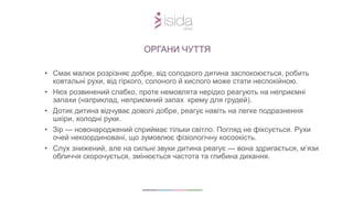 • Смак малюк розрізняє добре, від солодкого дитина заспокоюється, робить
ковтальні рухи, від гіркого, солоного й кислого може стати неспокійною.
• Нюх розвинений слабко, проте немовлята нерідко реагують на неприємні
запахи (наприклад, неприємний запах крему для грудей).
• Дотик дитина відчуває доволі добре, реагує навіть на легке подразнення
шкіри, холодні руки.
• Зір — новонароджений сприймає тільки світло. Погляд не фіксується. Рухи
очей некоординовані, що зумовлює фізіологічну косоокість.
• Слух знижений, але на сильні звуки дитина реагує — вона здригається, м’язи
обличчя скорочується, змінюється частота та глибина дихання.
ОРГАНИ ЧУТТЯ
 