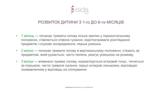 • 1 місяць — починає тримати голову кілька хвилин у горизонтальному
положенні, з’являється співоче гукання, короткотривале розглядання
предметів і слухове зосередження, перша усмішка.
• 2 місяці — починає тримати голову в вертикальному положенні, стежить за
предметом, який рухається, часто лепече, реагує усмішкою на розмову.
• 3 місяці — впевнено тримає голову, нормалізується м’язовий тонус, тягнеться
за іграшкою, часте тривале гукання, перші складові ланцюжки, відповідає
пожвавленням у відповідь на спілкування.
РОЗВИТОК ДИТИНИ З 1-го ДО 6-ти МІСЯЦІВ
 