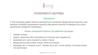 Харчування
У віці 6 місяців грудне молоко залишається основним продуктом для дитини, але
виникає потреба в розширенні раціону харчування дитини та введенні до нього
додаткових продуктів (прикорму).
Ознаки готовності дитини до введення прикорму:
• тримає голову;
• сидить практично без підтримки (в стільчику для годування);
• відкриває рот, коли підносять ложку з їжею;
• відвертається від ложки з їжею, коли не голодна;
• закриває рот із ложкою в роті, тримає їжу в роті, потім ковтає, а не виштовхує
і не випльовує.
ОСОБЛИВОСТІ ДОГЛЯДУ
 