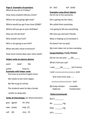 Page 5- Examples of questions
What do you do on Fridays?
How many students did you invite?
Where are you going right now?
Where would you go if you have $1000?
Where will you go on your birthday?
How can she do that?
Why should I eat fruit?
Who is she going to eat with?
When did John move to Arizona?
How much money does your mom need?
Helper verbs to express desires
want need like
prefer have to
Examples with helper verbs
You have to practice English more.
She needs to eat more vegies.
We like to go to school.
The students want to take a break.
I prefer to sleep late.
Verbs of interchange, for direct pronouns
give (gave) hit (hit)
take (took) help (T)
call (D) miss (T)
let (let) tell (told)
Examples using direct objects
He hit me in the stomache.
She is giving me her notes.
We called them yesterday.
I am going to tell you everything.
We miss you and your friends.
Mary is helping us to translate it.
He doesn't let me play!
My mom takes me to class everyday.
Songs/rhythms- Funky Chicken
(A) Let me see your ___(B)______
What's that you say?
I said _____(A)_______ (all 3 times)
I said u a a a u a a a u a a a u (act)
One more time now.......
u a a a u a a a u a a a u (act)
(B) funky chicken crocodile
ballerina frankenstein
Orders/commands
Don’t ________
No ________ ing
Stop _______ing
Let's _______
 
