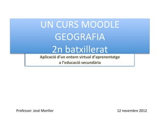 UN	
  CURS	
  MOODLE	
  
                          GEOGRAFIA	
  
                        2n	
  batxillerat 	
  	
  
                      Aplicació	
  d’un	
  entorn	
  virtual	
  d’aprenentatge	
  	
  
                                    a	
  l’educació	
  secundària	
  




Professor:	
  José	
  Monllor	
  	
     Universitat	
  d’Alacant	
                12	
  novembre	
  2012	
  
 
