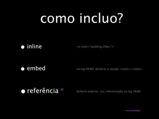 como incluo?

•   inline       <a style=”padding:20px;”>




• embed          na tag HEAD: declarar a secção <style></style>




• referência *   ﬁcheiro externo .css, referenciado na tag HEAD




                                                   * recomendado
 