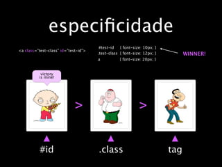 especiﬁcidade
                                       #test-id   { font-size: 10px; }
<a class=”test-class” id=”test-id”>
                                      .test-class { font-size: 12px; }         WINNER!
                                      a           { font-size: 20px; }


           victory
          is mine!




                             >                              >


           #id                        .class                             tag
 