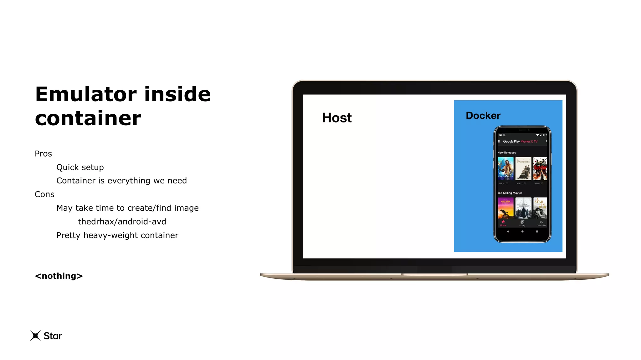 Emulator inside
container
Pros
Quick setup
Container is everything we need
Cons
May take time to create/find image
thedrhax/android-avd
Pretty heavy-weight container
<nothing>
DockerHost
 