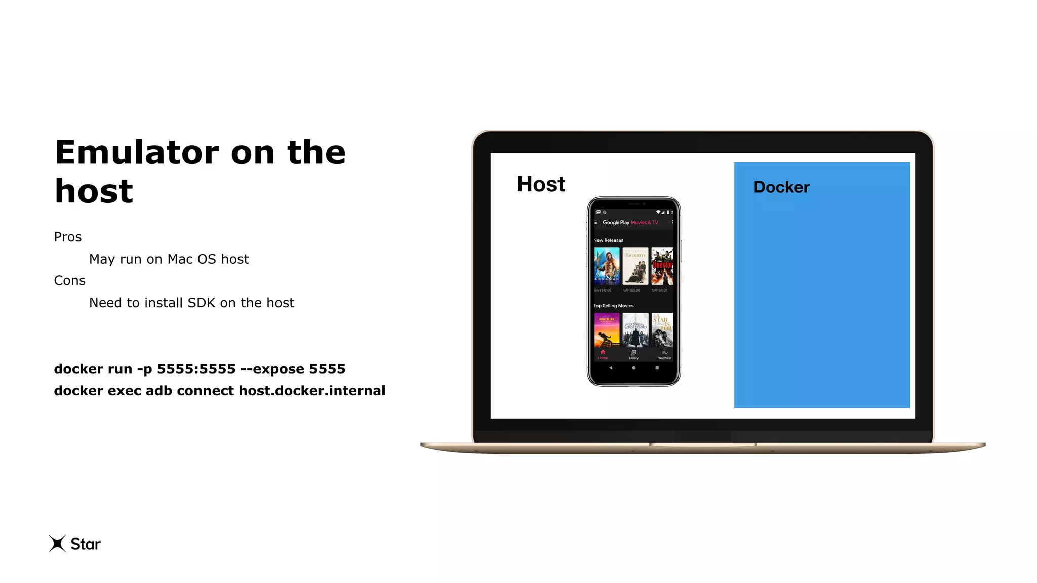 Docker
Emulator on the
host
Pros
May run on Mac OS host
Cons
Need to install SDK on the host
docker run -p 5555:5555 --expose 5555
docker exec adb connect host.docker.internal
Host
 