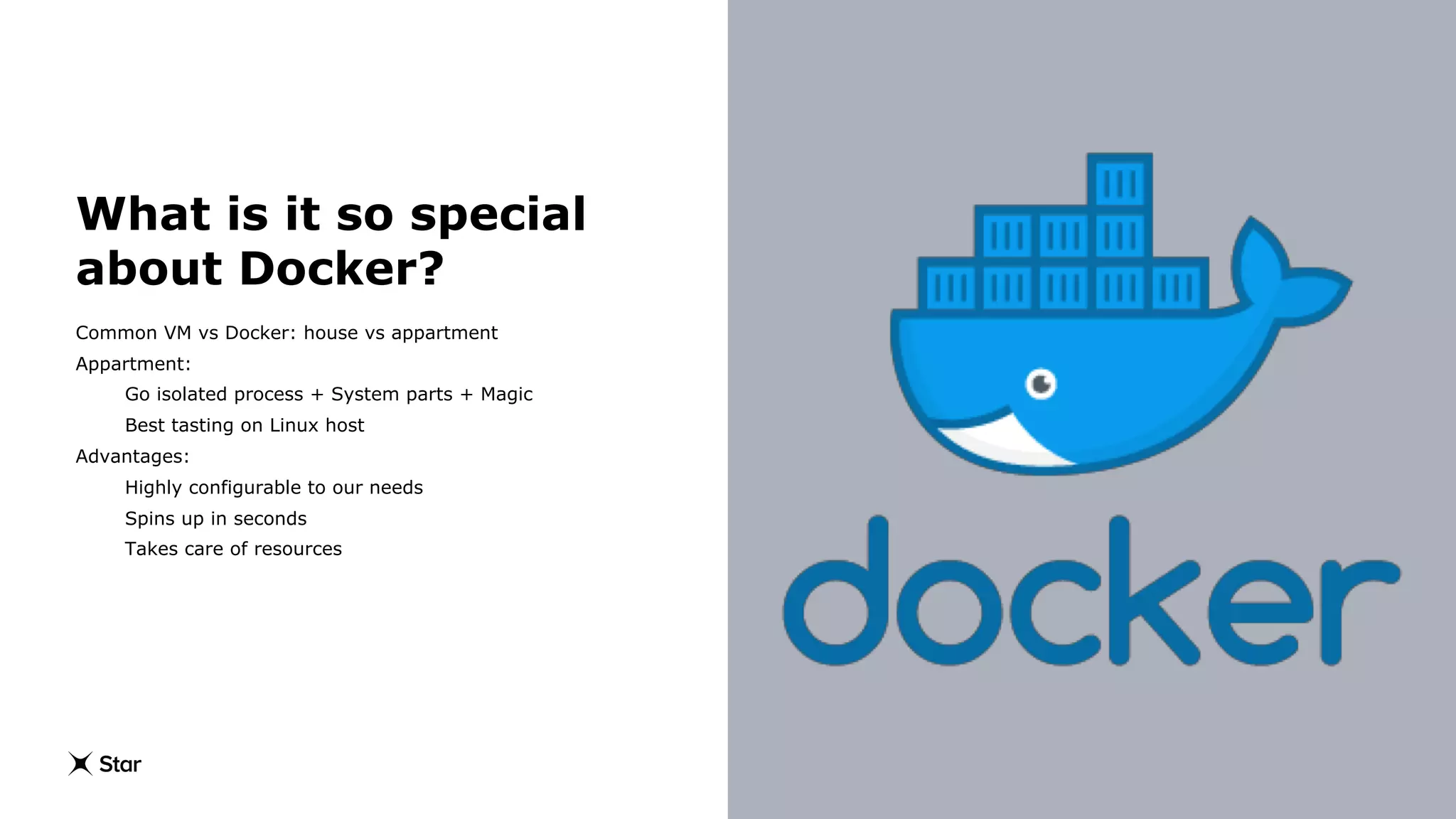 What is it so special
about Docker?
Common VM vs Docker: house vs appartment
Appartment:
Go isolated process + System parts + Magic
Best tasting on Linux host
Advantages:
Highly configurable to our needs
Spins up in seconds
Takes care of resources
 