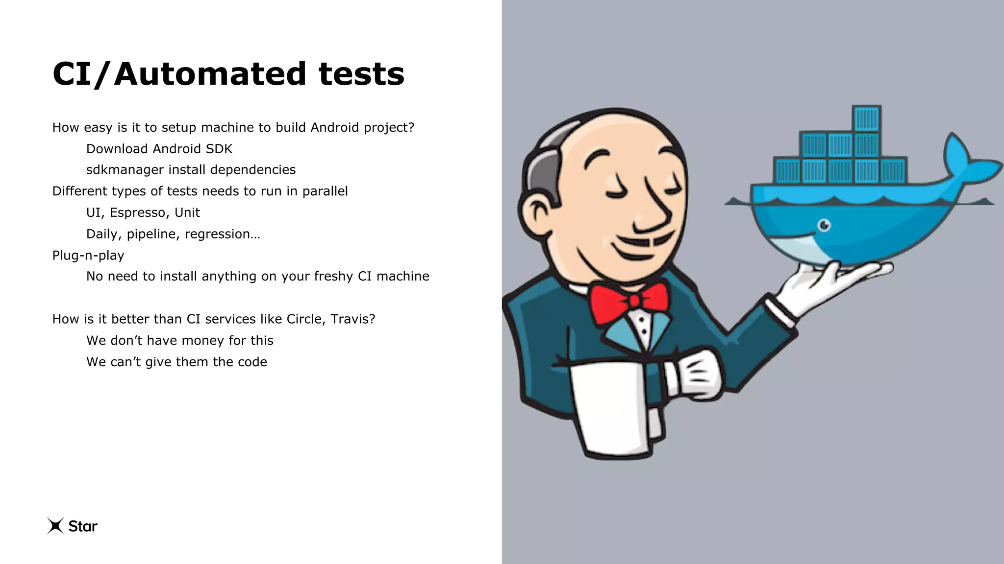 CI/Automated tests
How easy is it to setup machine to build Android project?
Download Android SDK
sdkmanager install dependencies
Different types of tests needs to run in parallel
UI, Espresso, Unit
Daily, pipeline, regression…
Plug-n-play
No need to install anything on your freshy CI machine
How is it better than CI services like Circle, Travis?
We don’t have money for this
We can’t give them the code
 