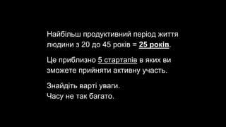 Найбільш продуктивний період життя
людини з 20 до 45 років = 25 років.
Це приблизно 5 стартапів в яких ви
зможете прийняти активну участь.
Знайдіть варті уваги.
Часу не так багато.
 