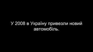 У 2008 в Україну привезли новий
автомобіль.
 