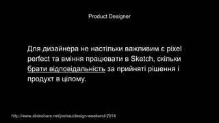 Product Designer
Для дизайнера не настільки важливим є pixel
perfect та вміння працювати в Sketch, скільки
брати відповідальність за прийняті рішення і
продукт в цілому.
http://www.slideshare.net/jvetrau/design-weekend-2014
 