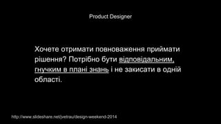 Product Designer
Хочете отримати повноваження приймати
рішення? Потрібно бути відповідальним,
гнучким в плані знань і не закисати в одній
області.
http://www.slideshare.net/jvetrau/design-weekend-2014
 