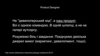 Product Designer
Не "девелоперський код", а наш продукт.
Всі є однією командою. В одній шлюпці, а не на
галері аутсорсу.
Розуміємо біль і завдання. Поєднуємо декілька
джерел вимог (маркетинг, девелопмент, тощо).
http://www.slideshare.net/jvetrau/design-weekend-2014
 