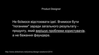Не боїмося відстоювати ідеї. Вчимося бути
"поганими" заради загального результату -
продукту, який вирішує проблеми користувачів,
а не бажання фаундера.
http://www.slideshare.net/jvetrau/design-weekend-2014
Product Designer
 