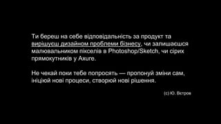 Ти береш на себе відповідальність за продукт та
вирішуєш дизайном проблеми бізнесу, чи залишаєшся
малювальником пікселів в Photoshop/Sketch, чи сірих
прямокутників у Axure.
Не чекай поки тебе попросять — пропонуй зміни сам,
ініціюй нові процеси, створюй нові рішення.
(с) Ю. Вєтров
 