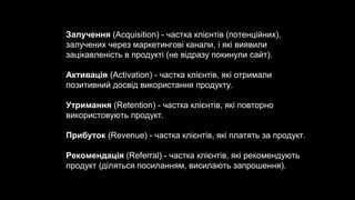 Залучення (Acquisition) - частка клієнтів (потенційних),
залучених через маркетингові канали, і які виявили
зацікавленість в продукті (не відразу покинули сайт).
Активація (Activation) - частка клієнтів, які отримали
позитивний досвід використання продукту.
Утримання (Retention) - частка клієнтів, які повторно
використовують продукт.
Прибуток (Revenue) - частка клієнтів, які платять за продукт.
Рекомендація (Referral) - частка клієнтів, які рекомендують
продукт (діляться посиланням, висилають запрошення).
 