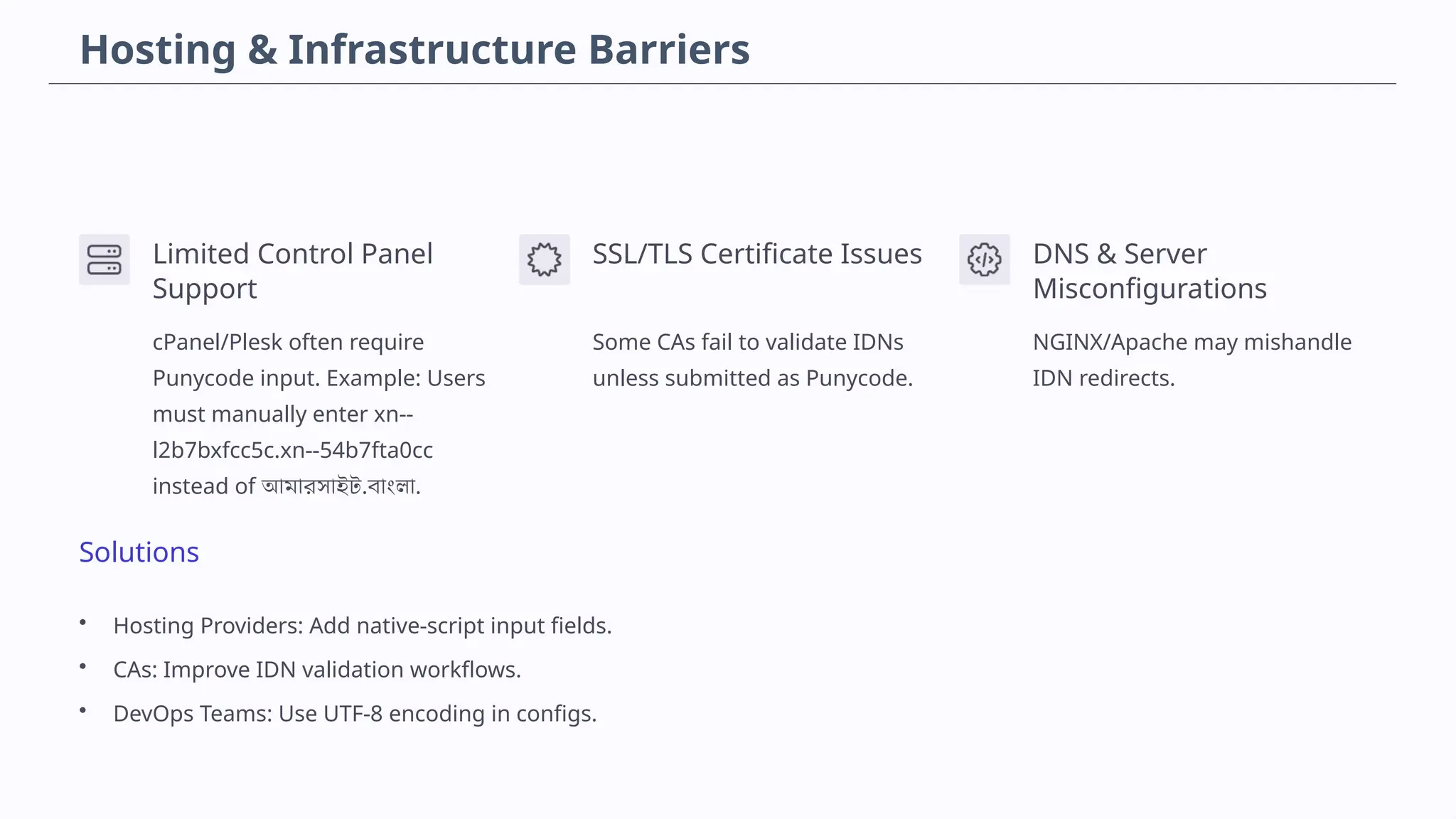 Hosting & Infrastructure Barriers
Limited Control Panel
Support
cPanel/Plesk often require
Punycode input. Example: Users
must manually enter xn--
l2b7bxfcc5c.xn--54b7fta0cc
instead of আমারসাইট.বাংলা.
SSL/TLS Certificate Issues
Some CAs fail to validate IDNs
unless submitted as Punycode.
DNS & Server
Misconfigurations
NGINX/Apache may mishandle
IDN redirects.
Solutions
• Hosting Providers: Add native-script input fields.
• CAs: Improve IDN validation workflows.
• DevOps Teams: Use UTF-8 encoding in configs.
 
