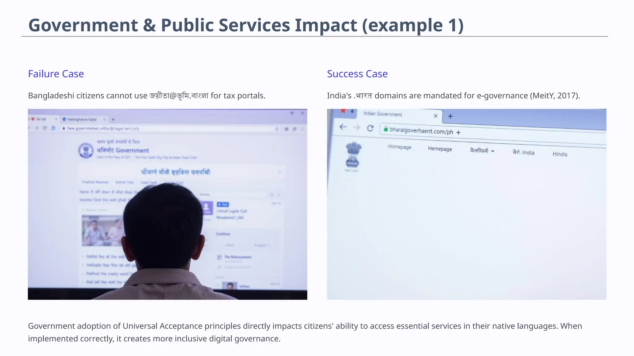 Government & Public Services Impact (example 1)
Failure Case
Bangladeshi citizens cannot use জয়ীতা@ভূমি.বাংলা for tax portals.
Success Case
India's .भारत domains are mandated for e-governance (MeitY, 2017).
Government adoption of Universal Acceptance principles directly impacts citizens' ability to access essential services in their native languages. When
implemented correctly, it creates more inclusive digital governance.
 