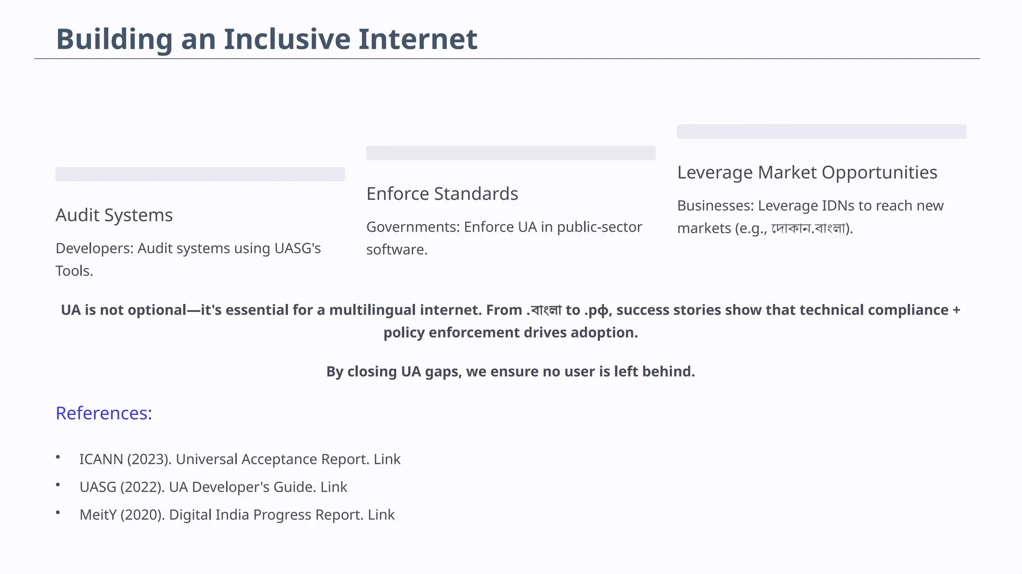 Building an Inclusive Internet
Audit Systems
Developers: Audit systems using UASG's
Tools.
Enforce Standards
Governments: Enforce UA in public-sector
software.
Leverage Market Opportunities
Businesses: Leverage IDNs to reach new
markets (e.g., দোকান.বাংলা).
UA is not optional—it's essential for a multilingual internet. From .বাংলা to .рф, success stories show that technical compliance +
policy enforcement drives adoption.
By closing UA gaps, we ensure no user is left behind.
References:
• ICANN (2023). Universal Acceptance Report. Link
• UASG (2022). UA Developer's Guide. Link
• MeitY (2020). Digital India Progress Report. Link
 