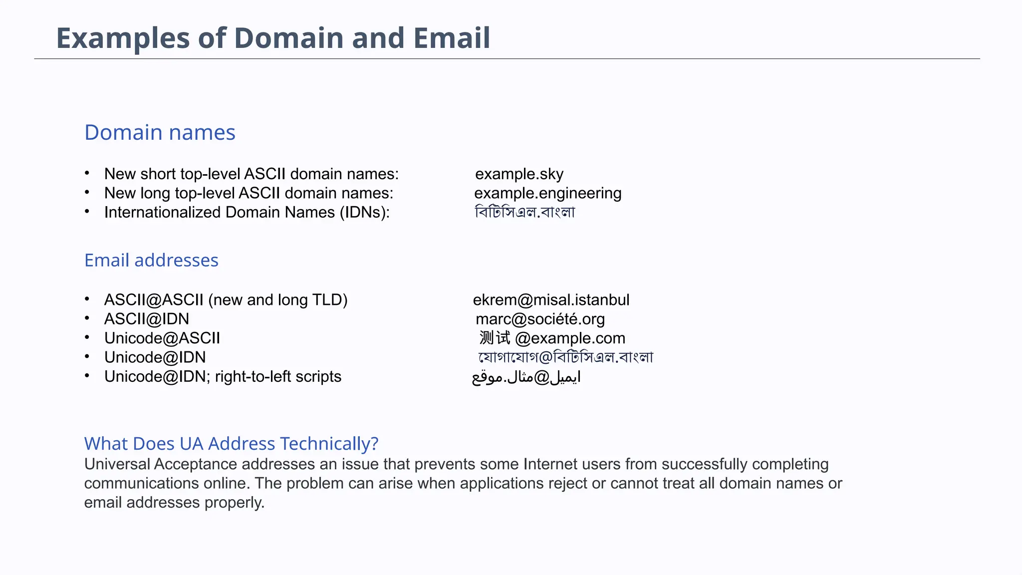 Domain names
• New short top-level ASCII domain names: example.sky
• New long top-level ASCII domain names: example.engineering
• Internationalized Domain Names (IDNs): বিটিসিএল.বাংলা
Email addresses
• ASCII@ASCII (new and long TLD) ekrem@misal.istanbul
• ASCII@IDN marc@société.org
• Unicode@ASCII 测试 @example.com
• Unicode@IDN যোগাযোগ@বিটিসিএল.বাংলা
• Unicode@IDN; right-to-left scripts ‫موقع‬.‫ايميل@مثال‬
What Does UA Address Technically?
Universal Acceptance addresses an issue that prevents some Internet users from successfully completing
communications online. The problem can arise when applications reject or cannot treat all domain names or
email addresses properly.
Examples of Domain and Email
 