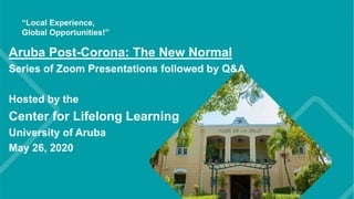 Aruba Post-Corona: The New Normal
Series of Zoom Presentations followed by Q&A
Hosted by the
Center for Lifelong Learning
University of Aruba
May 26, 2020
 