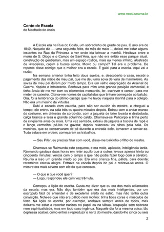 www.nead.unama.br
2
Conto de Escola
de Machado de Assis
A Escola era na Rua do Costa, um sobradinho de grade de pau. O ano era de
1840. Naquele dia — uma segunda-feira, do mês de maio — deixei-me estar alguns
instantes na Rua da Princesa a ver onde iria brincar a manhã. Hesitava entre o
morro de S. Diogo e o Campo de Sant’Ana, que não era então esse parque atual,
construção de gentleman, mas um espaço rústico, mais ou menos infinito, alastrado
de lavadeiras, capim e burros soltos. Morro ou campo? Tal era o problema. De
repente disse comigo que o melhor era a escola. E guiei para a escola. Aqui vai a
razão.
Na semana anterior tinha feito dous suetos, e, descoberto o caso, recebi o
pagamento das mãos de meu pai, que me deu uma sova de vara de marmeleiro. As
sovas de meu pai doíam por muito tempo. Era um velho empregado do Arsenal de
Guerra, ríspido e intolerante. Sonhava para mim uma grande posição comercial, e
tinha ânsia de me ver com os elementos mercantis, ler, escrever e contar, para me
meter de caixeiro. Citava-me nomes de capitalistas que tinham começado ao balcão.
Ora, foi a lembrança do último castigo que me levou naquela manhã para o colégio.
Não era um menino de virtudes.
Subi a escada com cautela, para não ser ouvido do mestre, e cheguei a
tempo; ele entrou na sala três ou quatro minutos depois. Entrou com o andar manso
do costume, em chinelas de cordovão, com a jaqueta de brim lavada e desbotada,
calça branca e tesa e grande colarinho caído. Chamava-se Policarpo e tinha perto
de cinqüenta anos ou mais. Uma vez sentado, extraiu da jaqueta a boceta de rapé e
o lenço vermelho, pô-los na gaveta; depois relanceou os olhos pela sala. Os
meninos, que se conservaram de pé durante a entrada dele, tornaram a sentar-se.
Tudo estava em ordem; começaram os trabalhos.
— Seu Pilar, eu preciso falar com você, disse-me baixinho o filho do mestre.
Chamava-se Raimundo este pequeno, e era mole, aplicado, inteligência tarda.
Raimundo gastava duas horas em reter aquilo que a outros levava apenas trinta ou
cinqüenta minutos; vencia com o tempo o que não podia fazer logo com o cérebro.
Reunia a isso um grande medo ao pai. Era uma criança fina, pálida, cara doente;
raramente estava alegre. Entrava na escola depois do pai e retirava-se antes. O
mestre era mais severo com ele do que conosco.
— O que é que você quer?
— Logo, respondeu ele com voz trêmula.
Começou a lição de escrita. Custa-me dizer que eu era dos mais adiantados
da escola; mas era. Não digo também que era dos mais inteligentes, por um
escrúpulo fácil de entender e de excelente efeito no estilo, mas não tenho outra
convicção. Note-se que não era pálido nem mofino: tinha boas cores e músculos de
ferro. Na lição de escrita, por exemplo, acabava sempre antes de todos, mas
deixava-me estar a recortar narizes no papel ou na tábua, ocupação sem nobreza
nem espiritualidade, mas em todo caso ingênua. Naquele dia foi a mesma coisa; tão
depressa acabei, como entrei a reproduzir o nariz do mestre, dando-lhe cinco ou seis
 