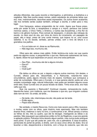 www.nead.unama.br
3
atitudes diferentes, das quais recordo a interrogativa, a admirativa, a dubitativa e a
cogitativa. Não lhes punha esses nomes, pobre estudante de primeiras letras que
era; mas, instintivamente, dava-lhes essas expressões. Os outros foram acabando;
não tive remédio senão acabar também, entregar a escrita, e voltar para o meu
lugar.
Com franqueza, estava arrependido de ter vindo. Agora que ficava preso,
ardia por andar lá fora, e recapitulava o campo e o morro, pensava nos outros
meninos vadios, o Chico Telha, o Américo, o Carlos das Escadinhas, a fina flor do
bairro e do gênero humano. Para cúmulo de desespero, vi através das vidraças da
escola, no claro azul do céu, por cima do morro do Livramento, um papagaio de
papel, alto e largo, preso de uma corda imensa, que bojava no ar, uma cousa
soberba. E eu na escola, sentado, pernas unidas, com o livro de leitura e a
gramática nos joelhos.
— Fui um bobo em vir, disse eu ao Raimundo.
— Não diga isso, murmurou ele.
Olhei para ele; estava mais pálido. Então lembrou-me outra vez que queria
pedir-me alguma cousa, e perguntei-lhe o que era. Raimundo estremeceu de novo,
e, rápido, disse-me que esperasse um pouco; era uma coisa particular.
— Seu Pilar... murmurou ele daí a alguns minutos.
— Que é?
— Você...
— Você quê?
Ele deitou os olhos ao pai, e depois a alguns outros meninos. Um destes, o
Curvelo, olhava para ele, desconfiado, e o Raimundo, notando-me essa
circunstância, pediu alguns minutos mais de espera. Confesso que começava a
arder de curiosidade. Olhei para o Curvelo, e vi que parecia atento; podia ser uma
simples curiosidade vaga, natural indiscrição; mas podia ser também alguma cousa
entre eles. Esse Curvelo era um pouco levado do diabo. Tinha onze anos, era mais
velho que nós.
Que me quereria o Raimundo? Continuei inquieto, remexendo-me muito,
falando-lhe baixo, com instância, que me dissesse o que era, que ninguém cuidava
dele nem de mim. Ou então, de tarde...
— De tarde, não, interrompeu-me ele; não pode ser de tarde.
— Então agora...
— Papai está olhando.
Na verdade, o mestre fitava-nos. Como era mais severo para o filho, buscava-
o muitas vezes com os olhos, para trazê-lo mais aperreado. Mas nós também
éramos finos; metemos o nariz no livro, e continuamos a ler. Afinal cansou e tomou
as folhas do dia, três ou quatro, que ele lia devagar, mastigando as idéias e as
paixões. Não esqueçam que estávamos então no fim da Regência, e que era grande
a agitação pública. Policarpo tinha decerto algum partido, mas nunca pude averiguar
esse ponto. O pior que ele podia ter, para nós, era a palmatória. E essa lá estava,
pendurada do portal da janela, à direita, com os seus cinco olhos do diabo. Era só
levantar a mão, despendurá-la e brandi-la, com a força do costume, que não era
 
