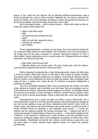 www.nead.unama.br
4
pouca. E daí, pode ser que alguma vez as paixões políticas dominassem nele a
ponto de poupar-nos uma ou outra correção. Naquele dia, ao menos, pareceu-me
que lia as folhas com muito interesse; levantava os olhos de quando em quando, ou
tomava uma pitada, mas tornava logo aos jornais, e lia a valer.
No fim de algum tempo — dez ou doze minutos — Raimundo meteu a mão no
bolso das calças e olhou para mim.
— Sabe o que tenho aqui?
— Não.
— Uma pratinha que mamãe me deu.
— Hoje?
— Não, no outro dia, quando fiz anos...
— Pratinha de verdade?
— De verdade.
Tirou-a vagarosamente, e mostrou-me de longe. Era uma moeda do tempo do
rei, cuido que doze vinténs ou dous tostões, não me lembro; mas era uma moeda, e
tal moeda que me fez pular o sangue no coração. Raimundo revolveu em mim o
olhar pálido; depois perguntou-me se a queria para mim. Respondi-lhe que estava
caçoando, mas ele jurou que não.
— Mas então você fica sem ela?
— Mamãe depois me arranja outra. Ela tem muitas que vovô lhe deixou,
numa caixinha; algumas são de ouro. Você quer esta?
Minha resposta foi estender-lhe a mão disfarçadamente, depois de olhar para
a mesa do mestre. Raimundo recuou a mão dele e deu à boca um gesto amarelo,
que queria sorrir. Em seguida propôs-me um negócio, uma troca de serviços; ele me
daria a moeda, eu lhe explicaria um ponto da lição de sintaxe. Não conseguira reter
nada do livro, e estava com medo do pai. E concluía a proposta esfregando a
pratinha nos joelhos...
Tive uma sensação esquisita. Não é que eu possuísse da virtude uma idéia
antes própria de homem; não é também que não fosse fácil em empregar uma ou
outra mentira de criança. Sabíamos ambos enganar ao mestre. A novidade estava
nos termos da proposta, na troca de lição e dinheiro, compra franca, positiva, toma
lá, dá cá; tal foi a causa da sensação. Fiquei a olhar para ele, à toa, sem poder dizer
nada.
Compreende-se que o ponto da lição era difícil, e que o Raimundo, não o
tendo aprendido, recorria a um meio que lhe pareceu útil para escapar ao castigo do
pai. Se me tem pedido a cousa por favor, alcançá-la-ia do mesmo modo, como de
outras vezes, mas parece que era lembrança das outras vezes, o medo de achar a
minha vontade frouxa ou cansada, e não aprender como queria, — e pode ser
mesmo que em alguma ocasião lhe tivesse ensinado mal, — parece que tal foi a
causa da proposta. O pobre-diabo contava com o favor, — mas queria assegurar-lhe
a eficácia, e daí recorreu à moeda que a mãe lhe dera e que ele guardava como
relíquia ou brinquedo; pegou dela e veio esfregá-la nos joelhos, à minha vista, como
uma tentação... Realmente, era bonita, fina, branca, muito branca; e para mim, que
só trazia cobre no bolso, quando trazia alguma cousa, um cobre feio, grosso,
azinhavrado...
 