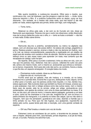 www.nead.unama.br
5
Não queria recebê-la, e custava-me recusá-la. Olhei para o mestre, que
continuava a ler, com tal interesse, que lhe pingava o rapé do nariz. — Ande, tome,
dizia-me baixinho o filho. E a pratinha fuzilava-lhe entre os dedos, como se fora
diamante... Em verdade, se o mestre não visse nada, que mal havia? E ele não
podia ver nada, estava agarrado aos jornais, lendo com fogo, com indignação...
— Tome, tome...
Relancei os olhos pela sala, e dei com os do Curvelo em nós; disse ao
Raimundo que esperasse. Pareceu-me que o outro nos observava, então dissimulei;
mas daí a pouco deitei-lhe outra vez o olho, e — tanto se ilude a vontade! — não lhe
vi mais nada. Então cobrei ânimo.
— Dê cá...
Raimundo deu-me a pratinha, sorrateiramente; eu meti-a na algibeira das
calças, com um alvoroço que não posso definir. Cá estava ela comigo, pegadinha à
perna. Restava prestar o serviço, ensinar a lição e não me demorei em fazê-lo, nem
o fiz mal, ao menos conscientemente; passava-lhe a explicação em um retalho de
papel que ele recebeu com cautela e cheio de atenção. Sentia-se que despendia um
esforço cinco ou seis vezes maior para aprender um nada; mas contanto que ele
escapasse ao castigo, tudo iria bem.
De repente, olhei para o Curvelo e estremeci; tinha os olhos em nós, com um
riso que me pareceu mau. Disfarcei; mas daí a pouco, voltando-me outra vez para
ele, achei-o do mesmo modo, com o mesmo ar, acrescendo que entrava a remexer-
se no banco, impaciente. Sorri para ele e ele não sorriu; ao contrário, franziu a testa,
o que lhe deu um aspecto ameaçador. O coração bateu-me muito.
— Precisamos muito cuidado, disse eu ao Raimundo.
— Diga-me isto só, murmurou ele.
Fiz-lhe sinal que se calasse; mas ele instava, e a moeda, cá no bolso,
lembrava-me o contrato feito. Ensinei-lhe o que era, disfarçando muito; depois, tornei
a olhar para o Curvelo, que me pareceu ainda mais inquieto, e o riso, dantes mau,
estava agora pior. Não é preciso dizer que também eu ficara em brasas, ansioso que
a aula acabasse; mas nem o relógio andava como das outras vezes, nem o mestre
fazia caso da escola; este lia os jornais, artigo por artigo, pontuando-os com
exclamações, com gestos de ombros, com uma ou duas pancadinhas na mesa. E lá
fora, no céu azul, por cima do morro, o mesmo eterno papagaio, guinando a um lado
e outro, como se me chamasse a ir ter com ele. Imaginei-me ali, com os livros e a
pedra embaixo da mangueira, e a pratinha no bolso das calças, que eu não daria a
ninguém, nem que me serrassem; guardá-la-ia em casa, dizendo a mamãe que a
tinha achado na rua. Para que me não fugisse, ia-a apalpando, roçando-lhe os
dedos pelo cunho, quase lendo pelo tato a inscrição, com uma grande vontade de
espiá-la.
— Oh! seu Pilar! bradou o mestre com voz de trovão.
Estremeci como se acordasse de um sonho, e levantei-me às pressas. Dei
com o mestre, olhando para mim, cara fechada, jornais dispersos, e ao pé da mesa,
em pé, o Curvelo. Pareceu-me adivinhar tudo.
 