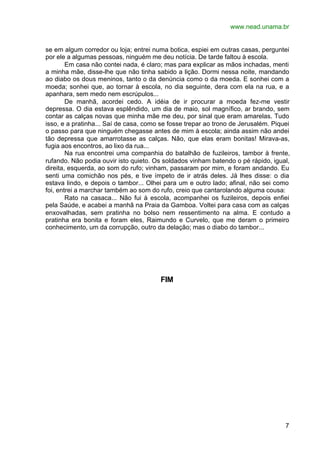 www.nead.unama.br
7
se em algum corredor ou loja; entrei numa botica, espiei em outras casas, perguntei
por ele a algumas pessoas, ninguém me deu notícia. De tarde faltou à escola.
Em casa não contei nada, é claro; mas para explicar as mãos inchadas, menti
a minha mãe, disse-lhe que não tinha sabido a lição. Dormi nessa noite, mandando
ao diabo os dous meninos, tanto o da denúncia como o da moeda. E sonhei com a
moeda; sonhei que, ao tornar à escola, no dia seguinte, dera com ela na rua, e a
apanhara, sem medo nem escrúpulos...
De manhã, acordei cedo. A idéia de ir procurar a moeda fez-me vestir
depressa. O dia estava esplêndido, um dia de maio, sol magnífico, ar brando, sem
contar as calças novas que minha mãe me deu, por sinal que eram amarelas. Tudo
isso, e a pratinha... Saí de casa, como se fosse trepar ao trono de Jerusalém. Piquei
o passo para que ninguém chegasse antes de mim à escola; ainda assim não andei
tão depressa que amarrotasse as calças. Não, que elas eram bonitas! Mirava-as,
fugia aos encontros, ao lixo da rua...
Na rua encontrei uma companhia do batalhão de fuzileiros, tambor à frente,
rufando. Não podia ouvir isto quieto. Os soldados vinham batendo o pé rápido, igual,
direita, esquerda, ao som do rufo; vinham, passaram por mim, e foram andando. Eu
senti uma comichão nos pés, e tive ímpeto de ir atrás deles. Já lhes disse: o dia
estava lindo, e depois o tambor... Olhei para um e outro lado; afinal, não sei como
foi, entrei a marchar também ao som do rufo, creio que cantarolando alguma cousa:
Rato na casaca... Não fui à escola, acompanhei os fuzileiros, depois enfiei
pela Saúde, e acabei a manhã na Praia da Gamboa. Voltei para casa com as calças
enxovalhadas, sem pratinha no bolso nem ressentimento na alma. E contudo a
pratinha era bonita e foram eles, Raimundo e Curvelo, que me deram o primeiro
conhecimento, um da corrupção, outro da delação; mas o diabo do tambor...
FIM
 