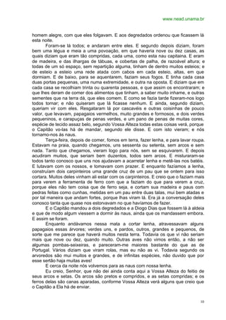 www.nead.unama.br
10
homem alegre, com que eles folgavam. E aos degredados ordenou que ficassem lá
esta noite.
Foram-se lá todos; e andaram entre eles. E segundo depois diziam, foram
bem uma légua e meia a uma povoação, em que haveria nove ou dez casas, as
quais diziam que eram tão compridas, cada uma, como esta nau capitaina. E eram
de madeira, e das ilhargas de tábuas, e cobertas de palha, de razoável altura; e
todas de um só espaço, sem repartição alguma, tinham de dentro muitos esteios; e
de esteio a esteio uma rede atada com cabos em cada esteio, altas, em que
dormiam. E de baixo, para se aquentarem, faziam seus fogos. E tinha cada casa
duas portas pequenas, uma numa extremidade, e outra na oposta. E diziam que em
cada casa se recolhiam trinta ou quarenta pessoas, e que assim os encontraram; e
que lhes deram de comer dos alimentos que tinham, a saber muito inhame, e outras
sementes que na terra dá, que eles comem. E como se fazia tarde fizeram-nos logo
todos tornar; e não quiseram que lá ficasse nenhum. E ainda, segundo diziam,
queriam vir com eles. Resgataram lá por cascavéis e outras coisinhas de pouco
valor, que levavam, papagaios vermelhos, muito grandes e formosos, e dois verdes
pequeninos, e carapuças de penas verdes, e um pano de penas de muitas cores,
espécie de tecido assaz belo, segundo Vossa Alteza todas estas coisas verá, porque
o Capitão vo-las há de mandar, segundo ele disse. E com isto vieram; e nós
tornamo-nos às naus.
Terça-feira, depois de comer, fomos em terra, fazer lenha, e para lavar roupa.
Estavam na praia, quando chegamos, uns sessenta ou setenta, sem arcos e sem
nada. Tanto que chegamos, vieram logo para nós, sem se esquivarem. E depois
acudiram muitos, que seriam bem duzentos, todos sem arcos. E misturaram-se
todos tanto conosco que uns nos ajudavam a acarretar lenha e metê-las nos batéis.
E lutavam com os nossos, e tomavam com prazer. E enquanto fazíamos a lenha,
construíam dois carpinteiros uma grande cruz de um pau que se ontem para isso
cortara. Muitos deles vinham ali estar com os carpinteiros. E creio que o faziam mais
para verem a ferramenta de ferro com que a faziam do que para verem a cruz,
porque eles não tem coisa que de ferro seja, e cortam sua madeira e paus com
pedras feitas como cunhas, metidas em um pau entre duas talas, mui bem atadas e
por tal maneira que andam fortes, porque lhas viram lá. Era já a conversação deles
conosco tanta que quase nos estorvavam no que havíamos de fazer.
E o Capitão mandou a dois degredados e a Diogo Dias que fossem lá à aldeia
e que de modo algum viessem a dormir às naus, ainda que os mandassem embora.
E assim se foram.
Enquanto andávamos nessa mata a cortar lenha, atravessavam alguns
papagaios essas árvores; verdes uns, e pardos, outros, grandes e pequenos, de
sorte que me parece que haverá muitos nesta terra. Todavia os que vi não seriam
mais que nove ou dez, quando muito. Outras aves não vimos então, a não ser
algumas pombas-seixeiras, e pareceram-me maiores bastante do que as de
Portugal. Vários diziam que viram rolas, mas eu não as vi. Todavia segundo os
arvoredos são mui muitos e grandes, e de infinitas espécies, não duvido que por
esse sertão haja muitas aves!
E cerca da noite nós volvemos para as naus com nossa lenha.
Eu creio, Senhor, que não dei ainda conta aqui a Vossa Alteza do feitio de
seus arcos e setas. Os arcos são pretos e compridos, e as setas compridas; e os
ferros delas são canas aparadas, conforme Vossa Alteza verá alguns que creio que
o Capitão a Ela há de enviar.
 