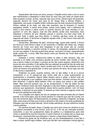 www.nead.unama.br
11
Quarta-feira não fomos em terra, porque o Capitão andou todo o dia no navio
dos mantimentos a despejá-lo e fazer levar às naus isso que cada um podia levar.
Eles acudiram à praia, muitos, segundo das naus vimos. Seriam perto de trezentos,
segundo Sancho de Tovar que para lá foi. Diogo Dias e Afonso Ribeiro, o
degredado, aos quais o Capitão ontem ordenara que de toda maneira lá dormissem,
tinham voltado já de noite, por eles não quererem que lá ficassem. E traziam
papagaios verdes; e outras aves pretas, quase como pegas, com a diferença de
terem o bico branco e rabos curtos. E quando Sancho de Tovar recolheu à nau,
queriam vir com ele, alguns; mas ele não admitiu senão dois mancebos, bem
dispostos e homens de prol. Mandou pensar e curá-los mui bem essa noite. E
comeram toda a ração que lhes deram, e mandou dar-lhes cama de lençóis,
segundo ele disse. E dormiram e folgaram aquela noite. E não houve mais este dia
que para escrever seja.
Quinta-feira, derradeiro de abril, comemos logo, quase pela manhã, e fomos
em terra por mais lenha e água. E em querendo o Capitão sair desta nau, chegou
Sancho de Tovar com seus dois hóspedes. E por ele ainda não ter comido,
puseram-lhe toalhas, e veio-lhe comida. E comeu. Os hóspedes, sentaram-no cada
um em sua cadeira. E de tudo quanto lhes deram, comeram mui bem, especialmente
lacão cozido frio, e arroz. Não lhes deram vinho por Sancho de Tovar dizer que o
não bebiam bem.
Acabado o comer, metemo-nos todos no batel, e eles conosco. Deu um
grumete a um deles uma armadura grande de porco montês, bem revolta. E logo
que a tomou meteu-a no beiço; e porque se lhe não queria segurar, deram-lhe uma
pouca de cera vermelha. E ele ajeitou-lhe seu adereço da parte de trás de sorte que
segurasse, e meteu-a no beiço, assim revolta para cima; e ia tão contente com ela,
como se tivesse uma grande jóia. E tanto que saímos em terra, foi-se logo com ela.
E não tornou a aparecer lá.
Andariam na praia, quando saímos, oito ou dez deles; e de aí a pouco
começaram a vir. E parece-me que viriam este dia a praia quatrocentos ou
quatrocentos e cinqüenta. Alguns deles traziam arcos e setas; e deram tudo em
troca de carapuças e por qualquer coisa que lhes davam. Comiam conosco do que
lhes dávamos, e alguns deles bebiam vinho, ao passo que outros o não podiam
beber. Mas quer-me parecer que, se os acostumarem, o hão de beber de boa
vontade! Andavam todos tão bem dispostos e tão bem feitos e galantes com suas
pinturas que agradavam. Acarretavam dessa lenha quanta podiam, com mil boas
vontades, e levavam-na aos batéis. E estavam já mais mansos e seguros entre nós
do que nós estávamos entre eles.
Foi o Capitão com alguns de nós um pedaço por este arvoredo até um ribeiro
grande, e de muita água, que ao nosso parecer é o mesmo que vem ter à praia, em
que nós tomamos água. Ali descansamos um pedaço, bebendo e folgando, ao longo
dele, entre esse arvoredo que é tanto e tamanho e tão basto e de tanta qualidade de
folhagem que não se pode calcular. Há lá muitas palmeiras, de que colhemos muitos
e bons palmitos.
Ao sairmos do batel, disse o Capitão que seria bom irmos em direitura à cruz
que estava encostada a uma árvore, junto ao rio, a fim de ser colocada amanhã,
sexta-feira, e que nos puséssemos todos de joelhos e a beijássemos para eles
verem o acatamento que lhe tínhamos. E assim fizemos. E a esses dez ou doze que
lá estavam, acenaram-lhes que fizessem o mesmo; e logo foram todos beijá-la.
Parece-me gente de tal inocência que, se nós entendêssemos a sua fala e
eles a nossa, seriam logo cristãos, visto que não têm nem entendem crença alguma,
 