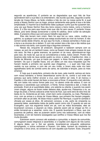 www.nead.unama.br
12
segundo as aparências. E portanto se os degredados que aqui hão de ficar
aprenderem bem a sua fala e os entenderem, não duvido que eles, segundo a santa
tenção de Vossa Alteza, se farão cristãos e hão de crer na nossa santa fé, à qual
praza a Nosso Senhor que os traga, porque certamente esta gente é boa e de bela
simplicidade. E imprimir-se-á facilmente neles qualquer cunho que lhe quiserem dar,
uma vez que Nosso Senhor lhes deu bons corpos e bons rostos, como a homens
bons. E o Ele nos para aqui trazer creio que não foi sem causa. E portanto Vossa
Alteza, pois tanto deseja acrescentar a santa fé católica, deve cuidar da salvação
deles. E prazerá a Deus que com pouco trabalho seja assim!
Eles não lavram nem criam. Nem há aqui boi ou vaca, cabra, ovelha ou
galinha, ou qualquer outro animal que esteja acostumado ao viver do homem. E não
comem senão deste inhame, de que aqui há muito, e dessas sementes e frutos que
a terra e as árvores de si deitam. E com isto andam tais e tão rijos e tão nédios que
o não somos nós tanto, com quanto trigo e legumes comemos.
Nesse dia, enquanto ali andavam, dançaram e bailaram sempre com os
nossos, ao som de um tamboril nosso, como se fossem mais amigos nossos do que
nós seus. Se lhes a gente acenava, se queriam vir às naus, aprontavam-se logo
para isso, de modo tal, que se os convidáramos a todos, todos vieram. Porém não
levamos esta noite às naus senão quatro ou cinco; a saber, o Capitão-mor, dois; e
Simão de Miranda, um que já trazia por pagem; e Aires Gomes a outro, pagem
também. Os que o Capitão trazia, era um deles um dos seus hóspedes que lhe
haviam trazido a primeira vez quando aqui chegamos — o qual veio hoje aqui
vestido na sua camisa, e com ele um seu irmão; e foram esta noite mui bem
agasalhados tanto de comida como de cama, de colchões e lençóis, para os mais
amansar.
E hoje que é sexta-feira, primeiro dia de maio, pela manhã, saímos em terra
com nossa bandeira; e fomos desembarcar acima do rio, contra o sul onde nos
pareceu que seria melhor arvorar a cruz, para melhor ser vista. E ali marcou o
Capitão o sítio onde haviam de fazer a cova para a fincar. E enquanto a iam abrindo,
ele com todos nós outros fomos pela cruz, rio abaixo onde ela estava. E com os
religiosos e sacerdotes que cantavam, à frente, fomos trazendo-a dali, a modo de
procissão. Eram já aí quantidade deles, uns setenta ou oitenta; e quando nos assim
viram chegar, alguns se foram meter debaixo dela, ajudar-nos. Passamos o rio, ao
longo da praia; e fomos colocá-la onde havia de ficar, que será obra de dois tiros de
besta do rio. Andando-se ali nisto, viriam bem cento cinqüenta, ou mais. Plantada a
cruz, com as armas e a divisa de Vossa Alteza, que primeiro lhe haviam pregado,
armaram altar ao pé dela. Ali disse missa o padre frei Henrique, a qual foi cantada e
oficiada por esses já ditos. Ali estiveram conosco, a ela, perto de cinqüenta ou
sessenta deles, assentados todos de joelho assim como nós. E quando se veio ao
Evangelho, que nos erguemos todos em pé, com as mãos levantadas, eles se
levantaram conosco, e alçaram as mãos, estando assim até se chegar ao fim; e
então tornaram-se a assentar, como nós. E quando levantaram a Deus, que nos
pusemos de joelhos, eles se puseram assim como nós estávamos, com as mãos
levantadas, e em tal maneira sossegados que certifico a Vossa Alteza que nos fez
muita devoção.
Estiveram assim conosco até acabada a comunhão; e depois da comunhão,
comungaram esses religiosos e sacerdotes; e o Capitão com alguns de nós outros.
E alguns deles, por o Sol ser grande, levantaram-se enquanto estávamos
comungando, e outros estiveram e ficaram. Um deles, homem de cinqüenta ou
cinqüenta e cinco anos, se conservou ali com aqueles que ficaram. Esse, enquanto
 