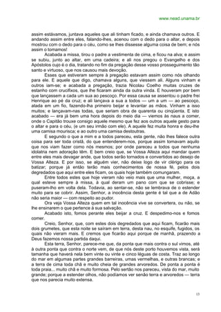 www.nead.unama.br
13
assim estávamos, juntava aqueles que ali tinham ficado, e ainda chamava outros. E
andando assim entre eles, falando-lhes, acenou com o dedo para o altar, e depois
mostrou com o dedo para o céu, como se lhes dissesse alguma coisa de bem; e nós
assim o tomamos!
Acabada a missa, tirou o padre a vestimenta de cima, e ficou na alva; e assim
se subiu, junto ao altar, em uma cadeira; e ali nos pregou o Evangelho e dos
Apóstolos cujo é o dia, tratando no fim da pregação desse vosso prosseguimento tão
santo e virtuoso, que nos causou mais devoção.
Esses que estiveram sempre à pregação estavam assim como nós olhando
para ele. E aquele que digo, chamava alguns, que viessem ali. Alguns vinham e
outros iam-se; e acabada a pregação, trazia Nicolau Coelho muitas cruzes de
estanho com crucifixos, que lhe ficaram ainda da outra vinda. E houveram por bem
que lançassem a cada um sua ao pescoço. Por essa causa se assentou o padre frei
Henrique ao pé da cruz; e ali lançava a sua a todos — um a um — ao pescoço,
atada em um fio, fazendo-lha primeiro beijar e levantar as mãos. Vinham a isso
muitos; e lançavam-nas todas, que seriam obra de quarenta ou cinqüenta. E isto
acabado — era já bem uma hora depois do meio dia — viemos às naus a comer,
onde o Capitão trouxe consigo aquele mesmo que fez aos outros aquele gesto para
o altar e para o céu, (e um seu irmão com ele). A aquele fez muita honra e deu-lhe
uma camisa mourisca; e ao outro uma camisa destoutras.
E segundo o que a mim e a todos pareceu, esta gente, não lhes falece outra
coisa para ser toda cristã, do que entenderem-nos, porque assim tomavam aquilo
que nos viam fazer como nós mesmos; por onde pareceu a todos que nenhuma
idolatria nem adoração têm. E bem creio que, se Vossa Alteza aqui mandar quem
entre eles mais devagar ande, que todos serão tornados e convertidos ao desejo de
Vossa Alteza. E por isso, se alguém vier, não deixe logo de vir clérigo para os
batizar; porque já então terão mais conhecimentos de nossa fé, pelos dois
degredados que aqui entre eles ficam, os quais hoje também comungaram.
Entre todos estes que hoje vieram não veio mais que uma mulher, moça, a
qual esteve sempre à missa, à qual deram um pano com que se cobrisse; e
puseram-lho em volta dela. Todavia, ao sentar-se, não se lembrava de o estender
muito para se cobrir. Assim, Senhor, a inocência desta gente é tal que a de Adão
não seria maior — com respeito ao pudor.
Ora veja Vossa Alteza quem em tal inocência vive se convertera, ou não, se
lhe ensinarem o que pertence à sua salvação.
Acabado isto, fomos perante eles beijar a cruz. E despedimo-nos e fomos
comer.
Creio, Senhor, que, com estes dois degredados que aqui ficam, ficarão mais
dois grumetes, que esta noite se saíram em terra, desta nau, no esquife, fugidos, os
quais não vieram mais. E cremos que ficarão aqui porque de manhã, prazendo a
Deus fazemos nossa partida daqui.
Esta terra, Senhor, parece-me que, da ponta que mais contra o sul vimos, até
à outra ponta que contra o norte vem, de que nós deste porto houvemos vista, será
tamanha que haverá nela bem vinte ou vinte e cinco léguas de costa. Traz ao longo
do mar em algumas partes grandes barreiras, umas vermelhas, e outras brancas; e
a terra de cima toda chã e muito cheia de grandes arvoredos. De ponta a ponta é
toda praia... muito chã e muito formosa. Pelo sertão nos pareceu, vista do mar, muito
grande; porque a estender olhos, não podíamos ver senão terra e arvoredos — terra
que nos parecia muito extensa.
 