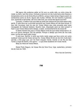 www.nead.unama.br
14
Até agora não pudemos saber se há ouro ou prata nela, ou outra coisa de
metal, ou ferro; nem lha vimos. Contudo a terra em si é de muito bons ares frescos e
temperados como os de Entre-Douro-e-Minho, porque neste tempo d'agora assim os
achávamos como os de lá. Águas são muitas; infinitas. Em tal maneira é graciosa
que, querendo-a aproveitar, dar-se-á nela tudo; por causa das águas que tem!
Contudo, o melhor fruto que dela se pode tirar parece-me que será salvar esta
gente. E esta deve ser a principal semente que Vossa Alteza em ela deve lançar. E
que não houvesse mais do que ter Vossa Alteza aqui esta pousada para essa
navegação de Calicute bastava. Quanto mais, disposição para se nela cumprir e
fazer o que Vossa Alteza tanto deseja, a saber, acrescentamento da nossa fé!
E desta maneira dou aqui a Vossa Alteza conta do que nesta Vossa terra vi. E
se a um pouco alonguei, Ela me perdoe. Porque o desejo que tinha de Vos tudo
dizer, mo fez pôr assim pelo miúdo.
E pois que, Senhor, é certo que tanto neste cargo que levo como em outra
qualquer coisa que de Vosso serviço for, Vossa Alteza há de ser de mim muito bem
servida, a Ela peço que, por me fazer singular mercê, mande vir da ilha de São
Tomé a Jorge de Osório, meu genro — o que d'ela receberei em muita mercê.
Beijo as mãos de Vossa Alteza.
Deste Porto Seguro, da Vossa Ilha de Vera Cruz, hoje, sexta-feira, primeiro
dia de maio de 1500.
Pero Vaz de Caminha.
FIM
 