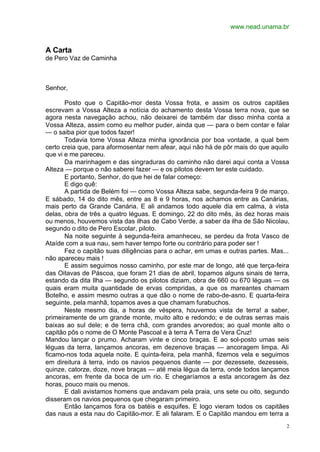 www.nead.unama.br
2
A Carta
de Pero Vaz de Caminha
Senhor,
Posto que o Capitão-mor desta Vossa frota, e assim os outros capitães
escrevam a Vossa Alteza a notícia do achamento desta Vossa terra nova, que se
agora nesta navegação achou, não deixarei de também dar disso minha conta a
Vossa Alteza, assim como eu melhor puder, ainda que — para o bem contar e falar
— o saiba pior que todos fazer!
Todavia tome Vossa Alteza minha ignorância por boa vontade, a qual bem
certo creia que, para aformosentar nem afear, aqui não há de pôr mais do que aquilo
que vi e me pareceu.
Da marinhagem e das singraduras do caminho não darei aqui conta a Vossa
Alteza — porque o não saberei fazer — e os pilotos devem ter este cuidado.
E portanto, Senhor, do que hei de falar começo:
E digo quê:
A partida de Belém foi — como Vossa Alteza sabe, segunda-feira 9 de março.
E sábado, 14 do dito mês, entre as 8 e 9 horas, nos achamos entre as Canárias,
mais perto da Grande Canária. E ali andamos todo aquele dia em calma, à vista
delas, obra de três a quatro léguas. E domingo, 22 do dito mês, às dez horas mais
ou menos, houvemos vista das ilhas de Cabo Verde, a saber da ilha de São Nicolau,
segundo o dito de Pero Escolar, piloto.
Na noite seguinte à segunda-feira amanheceu, se perdeu da frota Vasco de
Ataíde com a sua nau, sem haver tempo forte ou contrário para poder ser !
Fez o capitão suas diligências para o achar, em umas e outras partes. Mas...
não apareceu mais !
E assim seguimos nosso caminho, por este mar de longo, até que terça-feira
das Oitavas de Páscoa, que foram 21 dias de abril, topamos alguns sinais de terra,
estando da dita Ilha — segundo os pilotos diziam, obra de 660 ou 670 léguas — os
quais eram muita quantidade de ervas compridas, a que os mareantes chamam
Botelho, e assim mesmo outras a que dão o nome de rabo-de-asno. E quarta-feira
seguinte, pela manhã, topamos aves a que chamam furabuchos.
Neste mesmo dia, a horas de véspera, houvemos vista de terra! a saber,
primeiramente de um grande monte, muito alto e redondo; e de outras serras mais
baixas ao sul dele; e de terra chã, com grandes arvoredos; ao qual monte alto o
capitão pôs o nome de O Monte Pascoal e à terra A Terra de Vera Cruz!
Mandou lançar o prumo. Acharam vinte e cinco braças. E ao sol-posto umas seis
léguas da terra, lançamos ancoras, em dezenove braças — ancoragem limpa. Ali
ficamo-nos toda aquela noite. E quinta-feira, pela manhã, fizemos vela e seguimos
em direitura à terra, indo os navios pequenos diante — por dezessete, dezesseis,
quinze, catorze, doze, nove braças — até meia légua da terra, onde todos lançamos
ancoras, em frente da boca de um rio. E chegaríamos a esta ancoragem às dez
horas, pouco mais ou menos.
E dali avistamos homens que andavam pela praia, uns sete ou oito, segundo
disseram os navios pequenos que chegaram primeiro.
Então lançamos fora os batéis e esquifes. E logo vieram todos os capitães
das naus a esta nau do Capitão-mor. E ali falaram. E o Capitão mandou em terra a
 