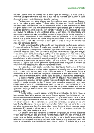 www.nead.unama.br
3
Nicolau Coelho para ver aquele rio. E tanto que ele começou a ir-se para lá,
acudiram pela praia homens aos dois e aos três, de maneira que, quando o batel
chegou à boca do rio, já lá estavam dezoito ou vinte.
Pardos, nus, sem coisa alguma que lhes cobrisse suas vergonhas. Traziam
arcos nas mãos, e suas setas. Vinham todos rijamente em direção ao batel. E
Nicolau Coelho lhes fez sinal que pousassem os arcos. E eles os depuseram. Mas
não pôde deles haver fala nem entendimento que aproveitasse, por o mar quebrar
na costa. Somente arremessou-lhe um barrete vermelho e uma carapuça de linho
que levava na cabeça, e um sombreiro preto. E um deles lhe arremessou um
sombreiro de penas de ave, compridas, com uma copazinha de penas vermelhas e
pardas, como de papagaio. E outro lhe deu um ramal grande de continhas brancas,
miúdas que querem parecer de aljôfar, as quais peças creio que o Capitão manda a
Vossa Alteza. E com isto se volveu às naus por ser tarde e não poder haver deles
mais fala, por causa do mar.
À noite seguinte ventou tanto sueste com chuvaceiros que fez caçar as naus.
E especialmente a Capitaina. E sexta pela manhã, às oito horas, pouco mais ou
menos, por conselho dos pilotos, mandou o Capitão levantar ancoras e fazer vela. E
fomos de longo da costa, com os batéis e esquifes amarrados na popa, em direção
norte, para ver se achávamos alguma abrigada e bom pouso, onde nós ficássemos,
para tomar água e lenha. Não por nos já minguar, mas por nos prevenirmos aqui. E
quando fizemos vela estariam já na praia assentados perto do rio obra de sessenta
ou setenta homens que se haviam juntado ali aos poucos. Fomos ao longo, e
mandou o Capitão aos navios pequenos que fossem mais chegados à terra e, se
achassem pouso seguro para as naus, que amainassem.
E velejando nós pela costa, na distância de dez léguas do sítio onde tínhamos
levantado ferro, acharam os ditos navios pequenos um recife com um porto dentro,
muito bom e muito seguro, com uma mui larga entrada. E meteram-se dentro e
amainaram. E as naus foram-se chegando, atrás deles. E um pouco antes de sol-
pôsto amainaram também, talvez a uma légua do recife, e ancoraram a onze braças.
E estando Afonso Lopez, nosso piloto, em um daqueles navios pequenos, foi,
por mandado do Capitão, por ser homem vivo e destro para isso, meter-se logo no
esquife a sondar o porto dentro. E tomou dois daqueles homens da terra que
estavam numa almadia: mancebos e de bons corpos. Um deles trazia um arco, e
seis ou sete setas. E na praia andavam muitos com seus arcos e setas; mas não os
aproveitou. Logo, já de noite, levou-os à Capitaina, onde foram recebidos com muito
prazer e festa.
A feição deles é serem pardos, um tanto avermelhados, de bons rostos e
bons narizes, bem feitos. Andam nus, sem cobertura alguma. Nem fazem mais caso
de encobrir ou deixa de encobrir suas vergonhas do que de mostrar a cara. Acerca
disso são de grande inocência. Ambos traziam o beiço de baixo furado e metido nele
um osso verdadeiro, de comprimento de uma mão travessa, e da grossura de um
fuso de algodão, agudo na ponta como um furador. Metem-nos pela parte de dentro
do beiço; e a parte que lhes fica entre o beiço e os dentes é feita a modo de roque
de xadrez. E trazem-no ali encaixado de sorte que não os magoa, nem lhes põe
estorvo no falar, nem no comer e beber.
Os cabelos deles são corredios. E andavam tosquiados, de tosquia alta antes
do que sobre-pente, de boa grandeza, rapados todavia por cima das orelhas. E um
deles trazia por baixo da solapa, de fonte a fonte, na parte detrás, uma espécie de
cabeleira, de penas de ave amarela, que seria do comprimento de um coto, mui
basta e mui cerrada, que lhe cobria o toutiço e as orelhas. E andava pegada aos
 