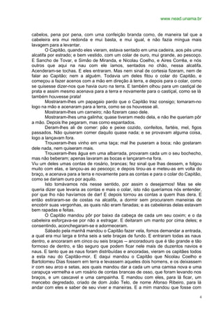 www.nead.unama.br
4
cabelos, pena por pena, com uma confeição branda como, de maneira tal que a
cabeleira era mui redonda e mui basta, e mui igual, e não fazia míngua mais
lavagem para a levantar.
O Capitão, quando eles vieram, estava sentado em uma cadeira, aos pés uma
alcatifa por estrado; e bem vestido, com um colar de ouro, mui grande, ao pescoço.
E Sancho de Tovar, e Simão de Miranda, e Nicolau Coelho, e Aires Corrêa, e nós
outros que aqui na nau com ele íamos, sentados no chão, nessa alcatifa.
Acenderam-se tochas. E eles entraram. Mas nem sinal de cortesia fizeram, nem de
falar ao Capitão; nem a alguém. Todavia um deles fitou o colar do Capitão, e
começou a fazer acenos com a mão em direção à terra, e depois para o colar, como
se quisesse dizer-nos que havia ouro na terra. E também olhou para um castiçal de
prata e assim mesmo acenava para a terra e novamente para o castiçal, como se lá
também houvesse prata!
Mostraram-lhes um papagaio pardo que o Capitão traz consigo; tomaram-no
logo na mão e acenaram para a terra, como se os houvesse ali.
Mostraram-lhes um carneiro; não fizeram caso dele.
Mostraram-lhes uma galinha; quase tiveram medo dela, e não lhe queriam pôr
a mão. Depois lhe pegaram, mas como espantados.
Deram-lhes ali de comer: pão e peixe cozido, confeitos, fartéis, mel, figos
passados. Não quiseram comer daquilo quase nada; e se provavam alguma coisa,
logo a lançavam fora.
Trouxeram-lhes vinho em uma taça; mal lhe puseram a boca; não gostaram
dele nada, nem quiseram mais.
Trouxeram-lhes água em uma albarrada, provaram cada um o seu bochecho,
mas não beberam; apenas lavaram as bocas e lançaram-na fora.
Viu um deles umas contas de rosário, brancas; fez sinal que lhas dessem, e folgou
muito com elas, e lançou-as ao pescoço; e depois tirou-as e meteu-as em volta do
braço, e acenava para a terra e novamente para as contas e para o colar do Capitão,
como se dariam ouro por aquilo.
Isto tomávamos nós nesse sentido, por assim o desejarmos! Mas se ele
queria dizer que levaria as contas e mais o colar, isto não queríamos nós entender,
por que lho não havíamos de dar! E depois tornou as contas a quem lhas dera. E
então estiraram-se de costas na alcatifa, a dormir sem procurarem maneiras de
encobrir suas vergonhas, as quais não eram fanadas; e as cabeleiras delas estavam
bem rapadas e feitas.
O Capitão mandou pôr por baixo da cabeça de cada um seu coxim; e o da
cabeleira esforçava-se por não a estragar. E deitaram um manto por cima deles; e
consentindo, aconchegaram-se e adormeceram.
Sábado pela manhã mandou o Capitão fazer vela, fomos demandar a entrada,
a qual era mui larga e tinha seis a sete braças de fundo. E entraram todas as naus
dentro, e ancoraram em cinco ou seis braças -- ancoradouro que é tão grande e tão
formoso de dentro, e tão seguro que podem ficar nele mais de duzentos navios e
naus. E tanto que as naus foram distribuídas e ancoradas, vieram os capitães todos
a esta nau do Capitão-mor. E daqui mandou o Capitão que Nicolau Coelho e
Bartolomeu Dias fossem em terra e levassem aqueles dois homens, e os deixassem
ir com seu arco e setas, aos quais mandou dar a cada um uma camisa nova e uma
carapuça vermelha e um rosário de contas brancas de osso, que foram levando nos
braços, e um cascavel e uma campainha. E mandou com eles, para lá ficar, um
mancebo degredado, criado de dom João Telo, de nome Afonso Ribeiro, para lá
andar com eles e saber de seu viver e maneiras. E a mim mandou que fosse com
 